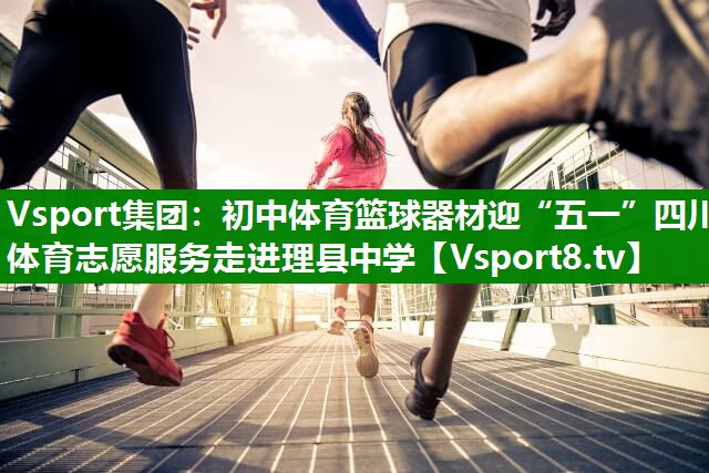 Vsport集团：初中体育篮球器材迎“五一”四川体育志愿服务走进理县中学