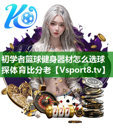 初学者篮球健身器材怎么选球探体育比分老
