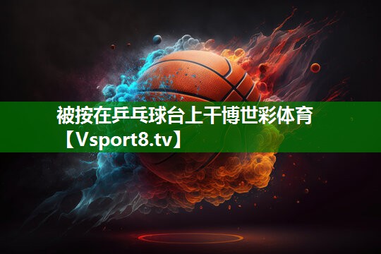 被按在乒乓球台上干博世彩体育