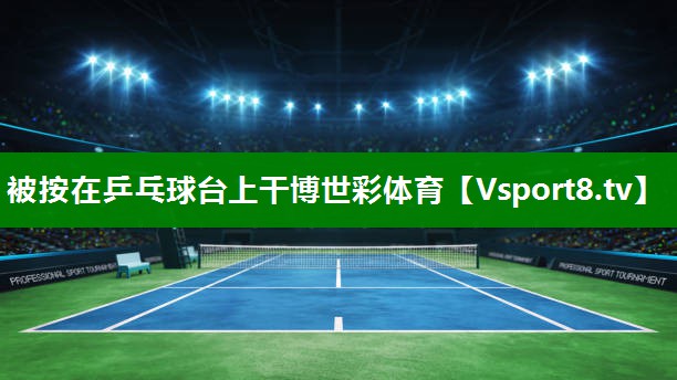 被按在乒乓球台上干博世彩体育