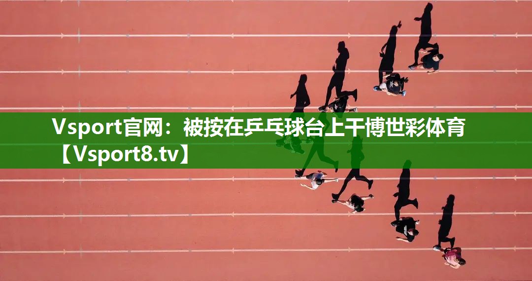 Vsport官网：被按在乒乓球台上干博世彩体育