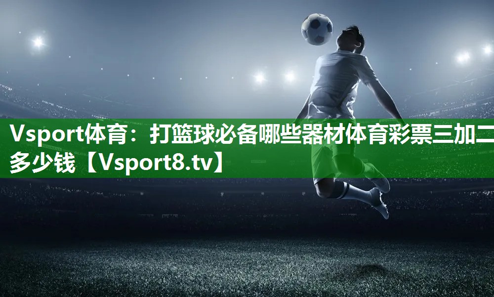 Vsport体育：打篮球必备哪些器材体育彩票三加二多少钱