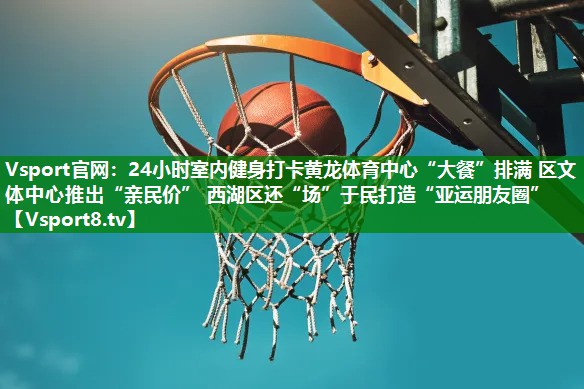 24小时室内健身打卡黄龙体育中心“大餐”排满 区文体中心推出“亲民价” 西湖区还“场”于民打造“亚运朋友圈”