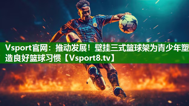 推动发展！壁挂三式篮球架为青少年塑造良好篮球习惯